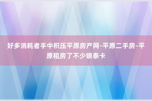 好多消耗者手中积压平原房产网-平原二手房-平原租房了不少银泰卡